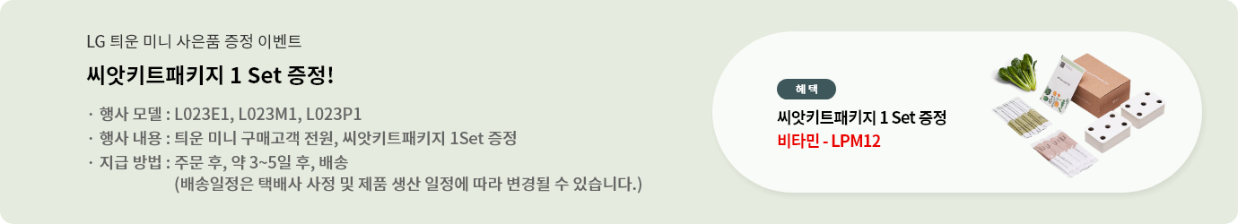 LG 틔운 미니 사은품 증정 이벤트. 씨앗키트패키지 1 Set 증정!. 행사 모델 : L023E1, L023M1, L023P1. 행사 내용 : 틔운 미니 구매고객 전원, 씨앗키트패키지 1Set 증정. 지급 방법 : 주문 후, 약 3~5일 후, 배송(배송일정은 택배사 사정 및 제품 생산 일정에 따라 변경될 수 있습니다.)